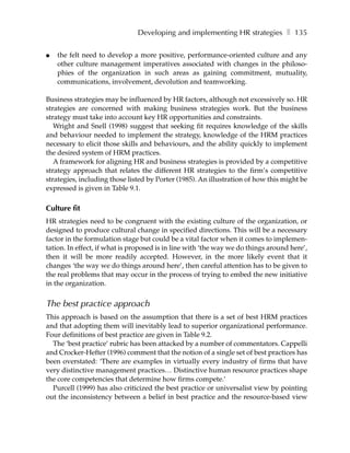 Developing and implementing HR strategies ❚ 135

●   the felt need to develop a more positive, performance-oriented culture and any
    other culture management imperatives associated with changes in the philoso-
    phies of the organization in such areas as gaining commitment, mutuality,
    communications, involvement, devolution and teamworking.

Business strategies may be influenced by HR factors, although not excessively so. HR
strategies are concerned with making business strategies work. But the business
strategy must take into account key HR opportunities and constraints.
   Wright and Snell (1998) suggest that seeking fit requires knowledge of the skills
and behaviour needed to implement the strategy, knowledge of the HRM practices
necessary to elicit those skills and behaviours, and the ability quickly to implement
the desired system of HRM practices.
   A framework for aligning HR and business strategies is provided by a competitive
strategy approach that relates the different HR strategies to the firm’s competitive
strategies, including those listed by Porter (1985). An illustration of how this might be
expressed is given in Table 9.1.

Culture fit
HR strategies need to be congruent with the existing culture of the organization, or
designed to produce cultural change in specified directions. This will be a necessary
factor in the formulation stage but could be a vital factor when it comes to implemen-
tation. In effect, if what is proposed is in line with ‘the way we do things around here’,
then it will be more readily accepted. However, in the more likely event that it
changes ‘the way we do things around here’, then careful attention has to be given to
the real problems that may occur in the process of trying to embed the new initiative
in the organization.


The best practice approach
This approach is based on the assumption that there is a set of best HRM practices
and that adopting them will inevitably lead to superior organizational performance.
Four definitions of best practice are given in Table 9.2.
  The ‘best practice’ rubric has been attacked by a number of commentators. Cappelli
and Crocker-Hefter (1996) comment that the notion of a single set of best practices has
been overstated: ‘There are examples in virtually every industry of firms that have
very distinctive management practices… Distinctive human resource practices shape
the core competencies that determine how firms compete.’
  Purcell (1999) has also criticized the best practice or universalist view by pointing
out the inconsistency between a belief in best practice and the resource-based view
 