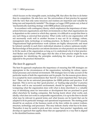 138 ❚ HRM processes

which focuses on the intangible assets, including HR, that allow the firm to do better
than its competitors. He asks how can ‘the universalism of best practice be squared
with the view that only some resources and routines are important and valuable by
being rare and imperfectly imitable?’ The danger, as Legge (1995) points out, is that of
‘mechanistically matching strategy with HRM policies and practices’.
   In accordance with contingency theory, which emphasizes the importance of inter-
actions between organizations and their environments so that what organizations do
is dependent on the context in which they operate, it is difficult to accept that there is
any such thing as universal best practice. What works well in one organization will
not necessarily work well in another because it may not fit its strategy, culture,
management style, technology or working practices. As Becker et al (1997) remark,
‘Organizational high-performance work systems are highly idiosyncratic and must
be tailored carefully to each firm’s individual situation to achieve optimum results.’
But knowledge of best practice can inform decisions on what practices are most likely
to fit the needs of the organization as long as it is understood why it is best practice.
And Becker and Gerhart (1996) argue that the idea of best practice might be more
appropriate for identifying the principles underlying the choice of practices, as
opposed to the practices themselves.

The best fit approach
The best fit approach emphasizes the importance of ensuring that HR strategies are
appropriate to the circumstances of the organization, including its culture, opera-
tional processes and external environment. HR strategies have to take account of the
particular needs of both the organization and its people. For the reasons given above,
it is accepted by most commentators that ‘best fit’ is more important than ‘best prac-
tice’. There can be no universal prescriptions for HRM policies and practices. It all
depends. This is not to say that ‘good practice’, or ‘leading edge practice’ ie practice
that does well in one successful environment, should be ignored. ‘Benchmarking’
(comparing what the organization does with what is done elsewhere) is a valuable
way of identifying areas for innovation or development that are practised to good
effect elsewhere by leading companies. But having learnt about what works and,
ideally, what does not work in comparable organizations, it is up to the firm to decide
what may be relevant in general terms and what lessons can be learnt that can be
adapted to fit its particular strategic and operational requirements. The starting point
should be an analysis of the business needs of the firm within its context (culture,
structure, technology and processes). This may indicate clearly what has to be done.
Thereafter, it may be useful to pick and mix various ‘best practice’ ingredients, and
develop an approach that applies those that are appropriate in a way that is aligned
to the identified business needs.
 