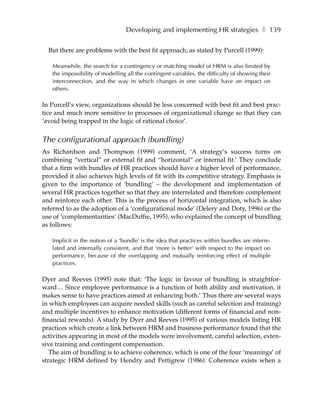 Developing and implementing HR strategies ❚ 139

  But there are problems with the best fit approach, as stated by Purcell (1999):

   Meanwhile, the search for a contingency or matching model of HRM is also limited by
   the impossibility of modelling all the contingent variables, the difficulty of showing their
   interconnection, and the way in which changes in one variable have an impact on
   others.

In Purcell’s view, organizations should be less concerned with best fit and best prac-
tice and much more sensitive to processes of organizational change so that they can
‘avoid being trapped in the logic of rational choice’.


The configurational approach (bundling)
As Richardson and Thompson (1999) comment, ‘A strategy’s success turns on
combining “vertical” or external fit and “horizontal” or internal fit.’ They conclude
that a firm with bundles of HR practices should have a higher level of performance,
provided it also achieves high levels of fit with its competitive strategy. Emphasis is
given to the importance of ‘bundling’ – the development and implementation of
several HR practices together so that they are interrelated and therefore complement
and reinforce each other. This is the process of horizontal integration, which is also
referred to as the adoption of a ‘configurational mode’ (Delery and Doty, 1996) or the
use of ‘complementarities’ (MacDuffie, 1995), who explained the concept of bundling
as follows:

   Implicit in the notion of a ‘bundle’ is the idea that practices within bundles are interre-
   lated and internally consistent, and that ‘more is better’ with respect to the impact on
   performance, because of the overlapping and mutually reinforcing effect of multiple
   practices.

Dyer and Reeves (1995) note that: ‘The logic in favour of bundling is straightfor-
ward… Since employee performance is a function of both ability and motivation, it
makes sense to have practices aimed at enhancing both.’ Thus there are several ways
in which employees can acquire needed skills (such as careful selection and training)
and multiple incentives to enhance motivation (different forms of financial and non-
financial rewards). A study by Dyer and Reeves (1995) of various models listing HR
practices which create a link between HRM and business performance found that the
activities appearing in most of the models were involvement, careful selection, exten-
sive training and contingent compensation.
   The aim of bundling is to achieve coherence, which is one of the four ‘meanings’ of
strategic HRM defined by Hendry and Pettigrew (1986). Coherence exists when a
 