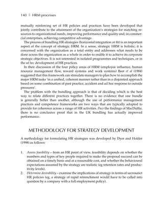 140 ❚ HRM processes

mutually reinforcing set of HR policies and practices have been developed that
jointly contribute to the attainment of the organization’s strategies for matching re-
sources to organizational needs, improving performance and quality and, in commer-
cial enterprises, achieving competitive advantage.
   The process of bundling HR strategies (horizontal integration or fit) is an important
aspect of the concept of strategic HRM. In a sense, strategic HRM is holistic; it is
concerned with the organization as a total entity and addresses what needs to be
done across the organization as a whole in order to enable it to achieve its corporate
strategic objectives. It is not interested in isolated programmes and techniques, or in
the ad hoc development of HR practices.
   In their discussion of the four policy areas of HRM (employee influence, human
resource management flow, reward systems and work systems) Beer et al (1984)
suggested that this framework can stimulate managers to plan how to accomplish the
major HRM tasks ‘in a unified, coherent manner rather than in a disjointed approach
based on some combination of past practice, accident and ad hoc response to outside
pressures’.
   The problem with the bundling approach is that of deciding which is the best
way to relate different practices together. There is no evidence that one bundle
is generally better than another, although the use of performance management
practices and competence frameworks are two ways that are typically adopted to
provide for coherence across a range of HR activities. Pace the findings of MacDuffie,
there is no conclusive proof that in the UK bundling has actually improved
performance.



      METHODOLOGY FOR STRATEGY DEVELOPMENT
A methodology for formulating HR strategies was developed by Dyer and Holder
(1998) as follows:


1.   Assess feasibility – from an HR point of view, feasibility depends on whether the
     numbers and types of key people required to make the proposal succeed can be
     obtained on a timely basis and at a reasonable cost, and whether the behavioural
     expectations assumed by the strategy are realistic (eg retention rates and produc-
     tivity levels).
2.   Determine desirability – examine the implications of strategy in terms of sacrosanct
     HR policies (eg, a strategy of rapid retrenchment would have to be called into
     question by a company with a full employment policy).
 