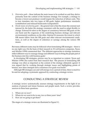 Developing and implementing HR strategies ❚ 141

3.   Determine goals – these indicate the main issues to be worked on and they derive
     primarily from the content of the business strategy. For example, a strategy to
     become a lower-cost producer would require the reduction of labour costs. This
     in turn translates into two types of HR goals: higher performance standards
     (contribution) and reduced headcounts (composition).
4.   Decide means of achieving goals – the general rule is that the closer the external and
     internal fit, the better the strategy, consistent with the need to adapt flexibly to
     change. External fit refers to the degree of consistency between HR goals on the
     one hand and the exigencies of the underlying business strategy and relevant
     environmental conditions on the other. Internal fit measures the extent to which
     HR means follow from the HR goals and other relevant environmental condi-
     tions, as well as the degree of coherence or synergy among the various HR
     means.

But many different routes may be followed when formulating HR strategies – there is
no one right way. On the basis of their research in 30 well-known companies, Tyson
and Witcher (1994) commented that: ‘The different approaches to strategy formation
reflect different ways to manage change and different ways to bring the people part of
the business into line with business goals.’
   In developing HR strategies, process may be as important as content. Tyson and
Witcher (1994) also noted from their research that: ‘The process of formulating HR
strategy was often as important as the content of the strategy ultimately agreed. It
was argued that by working through strategic issues and highlighting points of
tension, new ideas emerged and a consensus over goals was found.’
   Although HR strategies can and will emerge over a period of time, there is much to
be said for adopting a systematic approach by conducting a strategic review.



               CONDUCTING A STRATEGIC REVIEW
A strategic review systematically assesses strategy requirements in the light of an
analysis of present and future business and people needs. Such a review provides
answers to three basic questions:

1.   Where are we now?
2.   Where do we want to be in one, two or three years’ time?
3.   How are we going to get there?

The stages of a strategic review are illustrated in Figure 9.1.
 