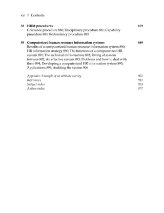 xvi ❚ Contents

58 HRM procedures                                                         879
   Grievance procedure 880; Disciplinary procedure 881; Capability
   procedure 883; Redundancy procedure 885

59 Computerized human resource information systems                        889
   Benefits of a computerized human resource information system 890;
   HR information strategy 890; The functions of a computerized HR
   system 891; The technical infrastructure 892; Rating of system
   features 892; An effective system 893; Problems and how to deal with
   them 894; Developing a computerized HR information system 895;
   Applications 899; Auditing the system 906

    Appendix: Example of an attitude survey                               907
    References                                                            911
    Subject index                                                         953
    Author index                                                          977
 