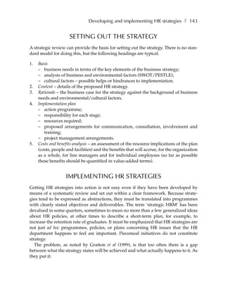 Developing and implementing HR strategies ❚ 143


                     SETTING OUT THE STRATEGY
A strategic review can provide the basis for setting out the strategy. There is no stan-
dard model for doing this, but the following headings are typical.

1.   Basis
     – business needs in terms of the key elements of the business strategy;
     – analysis of business and environmental factors (SWOT/PESTLE);
     – cultural factors – possible helps or hindrances to implementation.
2.   Content – details of the proposed HR strategy.
3.   Rationale – the business case for the strategy against the background of business
     needs and environmental/cultural factors.
4.   Implementation plan
     – action programme;
     – responsibility for each stage;
     – resources required;
     – proposed arrangements for communication, consultation, involvement and
        training;
     – project management arrangements.
5.   Costs and benefits analysis – an assessment of the resource implications of the plan
     (costs, people and facilities) and the benefits that will accrue, for the organization
     as a whole, for line managers and for individual employees (so far as possible
     these benefits should be quantified in value-added terms).


                    IMPLEMENTING HR STRATEGIES
Getting HR strategies into action is not easy even if they have been developed by
means of a systematic review and set out within a clear framework. Because strate-
gies tend to be expressed as abstractions, they must be translated into programmes
with clearly stated objectives and deliverables. The term ‘strategic HRM’ has been
devalued in some quarters, sometimes to mean no more than a few generalized ideas
about HR policies, at other times to describe a short-term plan, for example, to
increase the retention rate of graduates. It must be emphasized that HR strategies are
not just ad hoc programmes, policies, or plans concerning HR issues that the HR
department happens to feel are important. Piecemeal initiatives do not constitute
strategy.
   The problem, as noted by Gratton et al (1999), is that too often there is a gap
between what the strategy states will be achieved and what actually happens to it. As
they put it:
 