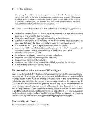 144 ❚ HRM processes

    One principal strand that has run through this entire book is the disjunction between
    rhetoric and reality in the area of human resource management, between HRM theory
    and HRM practice, between what the HR function says it is doing and how that practice
    is perceived by employees, and between what senior management believes to be the
    role of the HR function, and the role it actually plays.

The factors identified by Gratton et al that contributed to creating this gap include:

●   the tendency of employees in diverse organizations only to accept initiatives they
    perceive to be relevant to their own areas;
●   the tendency of long-serving employees to cling to the status quo;
●   complex or ambiguous initiatives may not be understood by employees or will be
    perceived differently by them, especially in large, diverse organizations;
●   it is more difficult to gain acceptance of non-routine initiatives;
●   employees will be hostile to initiatives if they are believed to be in conflict with
    the organization’s identity, eg downsizing in a culture of ‘job-for-life’;
●   the initiative is seen as a threat;
●   inconsistencies between corporate strategies and values;
●   the extent to which senior management is trusted;
●   the perceived fairness of the initiative;
●   the extent to which existing processes could help to embed the initiative;
●   a bureaucratic culture that leads to inertia.


Barriers to the implementation of HR strategies
Each of the factors listed by Gratton et al can create barriers to the successful imple-
mentation of HR strategies. Other major barriers include failure to understand the
strategic needs of the business, inadequate assessment of the environmental and
cultural factors that affect the content of the strategies, and the development of ill-
conceived and irrelevant initiatives, possibly because they are current fads or because
there has been a poorly digested analysis of best practice that does not fit the organi-
zation’s requirements. These problems are compounded when insufficient attention
is paid to practical implementation problems, the important role of line managers in
implementing strategies, and the need to have established supporting processes for
the initiative (eg, performance management to support performance pay).


Overcoming the barriers
To overcome these barriers it is necessary to:
 