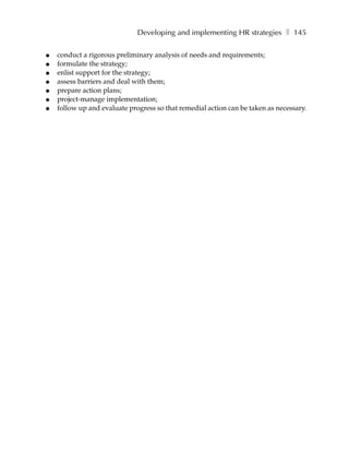 Developing and implementing HR strategies ❚ 145

●   conduct a rigorous preliminary analysis of needs and requirements;
●   formulate the strategy;
●   enlist support for the strategy;
●   assess barriers and deal with them;
●   prepare action plans;
●   project-manage implementation;
●   follow up and evaluate progress so that remedial action can be taken as necessary.
 