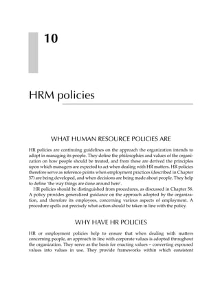 10



HRM policies


           WHAT HUMAN RESOURCE POLICIES ARE
HR policies are continuing guidelines on the approach the organization intends to
adopt in managing its people. They define the philosophies and values of the organi-
zation on how people should be treated, and from these are derived the principles
upon which managers are expected to act when dealing with HR matters. HR policies
therefore serve as reference points when employment practices (described in Chapter
57) are being developed, and when decisions are being made about people. They help
to define ‘the way things are done around here’.
   HR policies should be distinguished from procedures, as discussed in Chapter 58.
A policy provides generalized guidance on the approach adopted by the organiza-
tion, and therefore its employees, concerning various aspects of employment. A
procedure spells out precisely what action should be taken in line with the policy.


                       WHY HAVE HR POLICIES
HR or employment policies help to ensure that when dealing with matters
concerning people, an approach in line with corporate values is adopted throughout
the organization. They serve as the basis for enacting values – converting espoused
values into values in use. They provide frameworks within which consistent
 