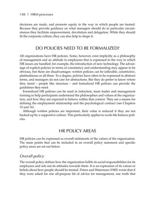 148 ❚ HRM processes

decisions are made, and promote equity in the way in which people are treated.
Because they provide guidance on what managers should do in particular circum-
stances they facilitate empowerment, devolution and delegation. While they should
fit the corporate culture, they can also help to shape it.



            DO POLICIES NEED TO BE FORMALIZED?
All organizations have HR policies. Some, however, exist implicitly as a philosophy
of management and an attitude to employees that is expressed in the way in which
HR issues are handled; for example, the introduction of new technology. The advan-
tage of explicit policies in terms of consistency and understanding may appear to be
obvious, but there are disadvantages: written policies can be inflexible, constrictive,
platitudinous or all three. To a degree, policies have often to be expressed in abstract
terms, and managers do not care for abstractions. But they do prefer to know where
they stand – people like structure – and formalized HR policies can provide the
guidelines they need.
   Formalized HR policies can be used in induction, team leader and management
training to help participants understand the philosophies and values of the organiza-
tion, and how they are expected to behave within that context. They are a means for
defining the employment relationship and the psychological contract (see Chapters
15 and 16).
   Although written policies are important, their value is reduced if they are not
backed up by a supportive culture. This particularly applies to work-life balance poli-
cies.



                              HR POLICY AREAS
HR policies can be expressed as overall statements of the values of the organization.
The main points that can be included in an overall policy statement and specific
policy areas are set out below.


Overall policy
The overall policy defines how the organization fulfils its social responsibilities for its
employees and sets out its attitudes towards them. It is an expression of its values or
beliefs about how people should be treated. Peters and Waterman (1982) wrote that if
they were asked for one all-purpose bit of advice for management, one truth that
 