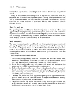 150 ❚ HRM processes

unimportant. Organizations have obligations to all their stakeholders, not just their
owners.
  It may be difficult to express these policies in anything but generalized terms, but
employers are increasingly having to recognize that they are subject to external as
well as internal pressures, which act as constraints on the extent to which they can
disregard the higher standards of behaviour towards their employees that are
expected of them.

Specific policies
The specific policies should cover the following areas as described below: equal
opportunity, managing diversity, age and employment, promotion, work-life balance,
employee development, reward, involvement and participation, employee relations,
new technology, health and safety, discipline, grievances, redundancy, sexual harass-
ment, bullying, substance abuse, smoking, AIDS, and e-mails.

Equal opportunity
The equal opportunity policy should spell out the organization’s determination to
give equal opportunities to all, irrespective of sex, race, creed, disability, age or
marital status. The policy should also deal with the extent to which the organization
wants to take ‘affirmative action’ to redress imbalances between numbers employed
according to sex or race, or to differences in the levels of qualifications and skills they
have achieved.
  The policy could be set out as follows:

1.   We are an equal opportunity employer. This means that we do not permit direct
     or indirect discrimination against any employee on the grounds of race, nation-
     ality, sex, sexual orientation, disability, religion, marital status or age.
2.   Direct discrimination takes place when a person is treated less favourably than
     others are, or would be, treated in similar circumstances.
3.   Indirect discrimination takes place when, whether intentionally or not, a condi-
     tion is applied that adversely affects a considerable proportion of people of one
     race, nationality, sex, sexual orientation, religion or marital status, those with
     disabilities, or older employees.
4.   The firm will ensure that equal opportunity principles are applied in all its HR
     policies, and in particular to the procedures relating to the recruitment, training,
     development and promotion of its employees.
5.   Where appropriate and where permissible under the relevant legislation and
     codes of practice, employees of under-represented groups will be given positive
     training and encouragement to achieve equal opportunity.
 