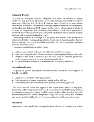 HRM policies ❚ 151


Managing diversity
A policy on managing diversity recognizes that there are differences among
employees and that these differences, if properly managed, will enable work to be
done more efficiently and effectively. It does not focus exclusively on issues of dis-
crimination, but instead concentrates on recognizing the differences between people.
As Kandola and Fullerton (1994) express it, the concept of managing diversity ‘is
founded on the premise that harnessing these differences will create a productive
environment in which everyone will feel valued, where their talents are fully utilized,
and in which organizational goals are met’.
   Managing diversity is a concept that recognizes the benefits to be gained from
differences. It differs from equal opportunity, which aims to legislate against discrim-
ination, assumes that people should be assimilated into the organization, and often
relies on affirmative action.
   A management of diversity policy could:

●   acknowledge cultural and individual differences in the workplace;
●   state that the organization values the different qualities people bring to their jobs;
●   emphasize the need to eliminate bias in such areas as selection, promotion,
    performance assessment, pay and learning opportunities;
●   focus attention on individual differences rather than group differences.


Age and employment
The policy on age and employment should take into account the following facts as
listed by the CIPD:

●   Age is a poor predictor of job performance.
●   It is misleading to equate physical and mental ability with age.
●   More of the population are living active, healthy lives as they get older.

The policy should define the approach the organization adopts to engaging,
promoting and training older employees. It should emphasize that the only criterion
for selection or promotion should be ability to do the job; and for training, the belief
that the employee will benefit, irrespective of age. The policy should also state that
age requirements should not be set out in external or internal job advertisements.


Promotion
A promotion policy could state the organization’s intention to promote from within
 