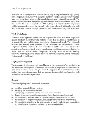 152 ❚ HRM processes

wherever this is appropriate as a means of satisfying its requirements for high quality
staff. The policy could, however, recognize that there will be occasions when the orga-
nization’s present and future needs can only be met by recruitment from outside. The
point could be made that a vigorous organization needs infusions of fresh blood from
time to time if it is not to stagnate. In addition, the policy might state that employees
will be encouraged to apply for internally advertised jobs, and will not be held back
from promotion by their managers, however reluctant the latter may be to lose them.


Work-life balance
Work-life balance policies define how the organization intends to allow employees
greater flexibility in their working patterns so that they can balance what they do at
work with the responsibilities and interests they have outside work. The policy will
indicate how flexible work practices can be developed and implemented. It will
emphasize that the numbers of hours worked must not be treated as a criterion for
assessing performance. It will set out guidelines on specific arrangements that can be
made, such as flexible hours, compressed working week, term-time working
contracts, working at home, special leave for parents and carers, career breaks and
various kinds of child care.


Employee development
The employee development policy could express the organization’s commitment to
the continuous development of the skills and abilities of employees in order to maxi-
mize their contribution and to give them the opportunity to enhance their skills,
realize their potential, advance their careers and increase their employability both
within and outside the organization.


Reward
The reward policy could cover such matters as:

●   providing an equitable pay system;
●   equal pay for work of equal value;
●   paying for performance, competence, skill or contribution;
●   sharing in the success of the organization (gain sharing or profit sharing);
●   the relationship between levels of pay in the organization and market rates;
●   the provision of employee benefits, including flexible benefits if appropriate;
●   the importance attached to the non-financial rewards resulting from recognition,
    accomplishment, autonomy, and the opportunity to develop.
 