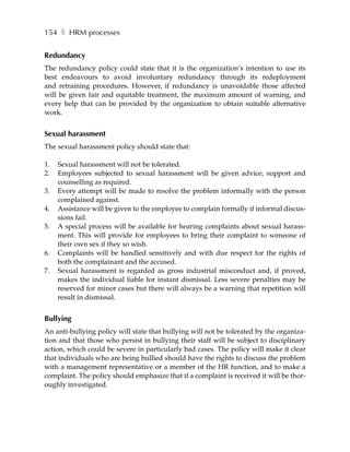 154 ❚ HRM processes


Redundancy
The redundancy policy could state that it is the organization’s intention to use its
best endeavours to avoid involuntary redundancy through its redeployment
and retraining procedures. However, if redundancy is unavoidable those affected
will be given fair and equitable treatment, the maximum amount of warning, and
every help that can be provided by the organization to obtain suitable alternative
work.


Sexual harassment
The sexual harassment policy should state that:

1.   Sexual harassment will not be tolerated.
2.   Employees subjected to sexual harassment will be given advice, support and
     counselling as required.
3.   Every attempt will be made to resolve the problem informally with the person
     complained against.
4.   Assistance will be given to the employee to complain formally if informal discus-
     sions fail.
5.   A special process will be available for hearing complaints about sexual harass-
     ment. This will provide for employees to bring their complaint to someone of
     their own sex if they so wish.
6.   Complaints will be handled sensitively and with due respect for the rights of
     both the complainant and the accused.
7.   Sexual harassment is regarded as gross industrial misconduct and, if proved,
     makes the individual liable for instant dismissal. Less severe penalties may be
     reserved for minor cases but there will always be a warning that repetition will
     result in dismissal.


Bullying
An anti-bullying policy will state that bullying will not be tolerated by the organiza-
tion and that those who persist in bullying their staff will be subject to disciplinary
action, which could be severe in particularly bad cases. The policy will make it clear
that individuals who are being bullied should have the rights to discuss the problem
with a management representative or a member of the HR function, and to make a
complaint. The policy should emphasize that if a complaint is received it will be thor-
oughly investigated.
 