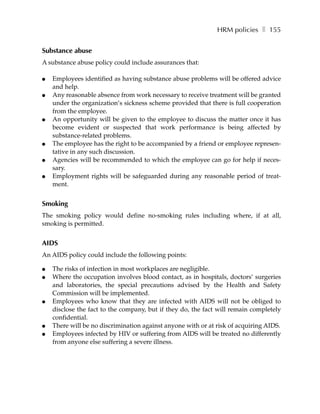 HRM policies ❚ 155


Substance abuse
A substance abuse policy could include assurances that:

●   Employees identified as having substance abuse problems will be offered advice
    and help.
●   Any reasonable absence from work necessary to receive treatment will be granted
    under the organization’s sickness scheme provided that there is full cooperation
    from the employee.
●   An opportunity will be given to the employee to discuss the matter once it has
    become evident or suspected that work performance is being affected by
    substance-related problems.
●   The employee has the right to be accompanied by a friend or employee represen-
    tative in any such discussion.
●   Agencies will be recommended to which the employee can go for help if neces-
    sary.
●   Employment rights will be safeguarded during any reasonable period of treat-
    ment.


Smoking
The smoking policy would define no-smoking rules including where, if at all,
smoking is permitted.


AIDS
An AIDS policy could include the following points:

●   The risks of infection in most workplaces are negligible.
●   Where the occupation involves blood contact, as in hospitals, doctors’ surgeries
    and laboratories, the special precautions advised by the Health and Safety
    Commission will be implemented.
●   Employees who know that they are infected with AIDS will not be obliged to
    disclose the fact to the company, but if they do, the fact will remain completely
    confidential.
●   There will be no discrimination against anyone with or at risk of acquiring AIDS.
●   Employees infected by HIV or suffering from AIDS will be treated no differently
    from anyone else suffering a severe illness.
 