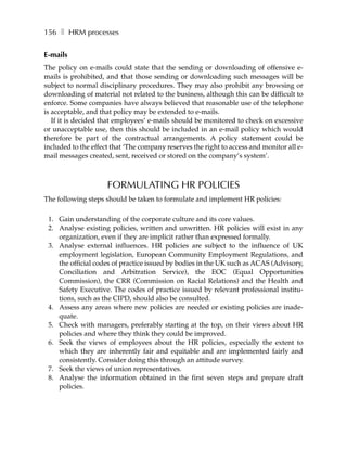 156 ❚ HRM processes


E-mails
The policy on e-mails could state that the sending or downloading of offensive e-
mails is prohibited, and that those sending or downloading such messages will be
subject to normal disciplinary procedures. They may also prohibit any browsing or
downloading of material not related to the business, although this can be difficult to
enforce. Some companies have always believed that reasonable use of the telephone
is acceptable, and that policy may be extended to e-mails.
   If it is decided that employees’ e-mails should be monitored to check on excessive
or unacceptable use, then this should be included in an e-mail policy which would
therefore be part of the contractual arrangements. A policy statement could be
included to the effect that ‘The company reserves the right to access and monitor all e-
mail messages created, sent, received or stored on the company’s system’.



                     FORMULATING HR POLICIES
The following steps should be taken to formulate and implement HR policies:

 1. Gain understanding of the corporate culture and its core values.
 2. Analyse existing policies, written and unwritten. HR policies will exist in any
    organization, even if they are implicit rather than expressed formally.
 3. Analyse external influences. HR policies are subject to the influence of UK
    employment legislation, European Community Employment Regulations, and
    the official codes of practice issued by bodies in the UK such as ACAS (Advisory,
    Conciliation and Arbitration Service), the EOC (Equal Opportunities
    Commission), the CRR (Commission on Racial Relations) and the Health and
    Safety Executive. The codes of practice issued by relevant professional institu-
    tions, such as the CIPD, should also be consulted.
 4. Assess any areas where new policies are needed or existing policies are inade-
    quate.
 5. Check with managers, preferably starting at the top, on their views about HR
    policies and where they think they could be improved.
 6. Seek the views of employees about the HR policies, especially the extent to
    which they are inherently fair and equitable and are implemented fairly and
    consistently. Consider doing this through an attitude survey.
 7. Seek the views of union representatives.
 8. Analyse the information obtained in the first seven steps and prepare draft
    policies.
 