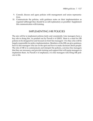 HRM policies ❚ 157

 9. Consult, discuss and agree policies with management and union representa-
    tives.
10. Communicate the policies, with guidance notes on their implementation as
    required (although they should be as self-explanatory as possible). Supplement
    this communication with training.



                    IMPLEMENTING HR POLICIES
The aim will be to implement policies fairly and consistently. Line managers have a
key role in doing this. As pointed out by Purcell et al (2003), ‘there is a need for HR
policies to be designed for and focused on front line managers’. It is they who will be
largely responsible for policy implementation. Members of the HR can give guidance,
but it is line managers who are on the spot and have to make decisions about people.
The role of HR is to communicate and interpret the policies, convince line managers
that they are necessary, and provide training and support that will equip managers to
implement them. As Purcell et al emphasize, it is line managers who bring HR poli-
cies to life.
 
