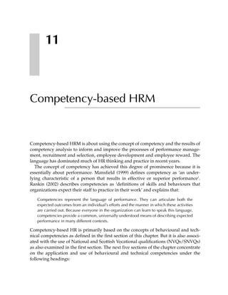 11



Competency-based HRM


Competency-based HRM is about using the concept of competency and the results of
competency analysis to inform and improve the processes of performance manage-
ment, recruitment and selection, employee development and employee reward. The
language has dominated much of HR thinking and practice in recent years.
   The concept of competency has achieved this degree of prominence because it is
essentially about performance. Mansfield (1999) defines competency as ‘an under-
lying characteristic of a person that results in effective or superior performance’.
Rankin (2002) describes competencies as ‘definitions of skills and behaviours that
organizations expect their staff to practice in their work’ and explains that:

   Competencies represent the language of performance. They can articulate both the
   expected outcomes from an individual’s efforts and the manner in which these activities
   are carried out. Because everyone in the organization can learn to speak this language,
   competencies provide a common, universally understood means of describing expected
   performance in many different contexts.

Competency-based HR is primarily based on the concepts of behavioural and tech-
nical competencies as defined in the first section of this chapter. But it is also associ-
ated with the use of National and Scottish Vocational qualifications (NVQs/SNVQs)
as also examined in the first section. The next five sections of the chapter concentrate
on the application and use of behavioural and technical competencies under the
following headings:
 