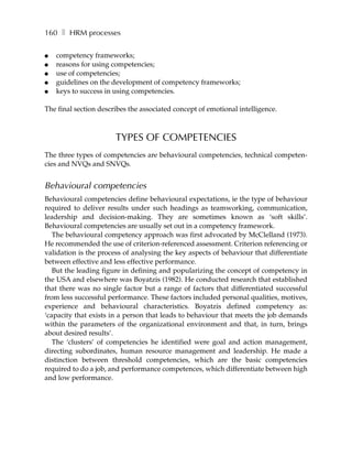 160 ❚ HRM processes

●   competency frameworks;
●   reasons for using competencies;
●   use of competencies;
●   guidelines on the development of competency frameworks;
●   keys to success in using competencies.

The final section describes the associated concept of emotional intelligence.



                       TYPES OF COMPETENCIES
The three types of competencies are behavioural competencies, technical competen-
cies and NVQs and SNVQs.


Behavioural competencies
Behavioural competencies define behavioural expectations, ie the type of behaviour
required to deliver results under such headings as teamworking, communication,
leadership and decision-making. They are sometimes known as ‘soft skills’.
Behavioural competencies are usually set out in a competency framework.
   The behavioural competency approach was first advocated by McClelland (1973).
He recommended the use of criterion-referenced assessment. Criterion referencing or
validation is the process of analysing the key aspects of behaviour that differentiate
between effective and less effective performance.
   But the leading figure in defining and popularizing the concept of competency in
the USA and elsewhere was Boyatzis (1982). He conducted research that established
that there was no single factor but a range of factors that differentiated successful
from less successful performance. These factors included personal qualities, motives,
experience and behavioural characteristics. Boyatzis defined competency as:
‘capacity that exists in a person that leads to behaviour that meets the job demands
within the parameters of the organizational environment and that, in turn, brings
about desired results’.
   The ‘clusters’ of competencies he identified were goal and action management,
directing subordinates, human resource management and leadership. He made a
distinction between threshold competencies, which are the basic competencies
required to do a job, and performance competences, which differentiate between high
and low performance.
 