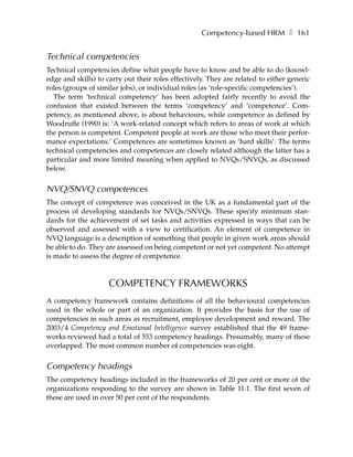 Competency-based HRM ❚ 161


Technical competencies
Technical competencies define what people have to know and be able to do (knowl-
edge and skills) to carry out their roles effectively. They are related to either generic
roles (groups of similar jobs), or individual roles (as ‘role-specific competencies’).
  The term ‘technical competency’ has been adopted fairly recently to avoid the
confusion that existed between the terms ‘competency’ and ‘competence’. Com-
petency, as mentioned above, is about behaviours, while competence as defined by
Woodruffe (1990) is: ‘A work-related concept which refers to areas of work at which
the person is competent. Competent people at work are those who meet their perfor-
mance expectations.’ Competences are sometimes known as ‘hard skills’. The terms
technical competencies and competences are closely related although the latter has a
particular and more limited meaning when applied to NVQs/SNVQs, as discussed
below.


NVQ/SNVQ competences
The concept of competence was conceived in the UK as a fundamental part of the
process of developing standards for NVQs/SNVQs. These specify minimum stan-
dards for the achievement of set tasks and activities expressed in ways that can be
observed and assessed with a view to certification. An element of competence in
NVQ language is a description of something that people in given work areas should
be able to do. They are assessed on being competent or not yet competent. No attempt
is made to assess the degree of competence.



                     COMPETENCY FRAMEWORKS
A competency framework contains definitions of all the behavioural competencies
used in the whole or part of an organization. It provides the basis for the use of
competencies in such areas as recruitment, employee development and reward. The
2003/4 Competency and Emotional Intelligence survey established that the 49 frame-
works reviewed had a total of 553 competency headings. Presumably, many of these
overlapped. The most common number of competencies was eight.


Competency headings
The competency headings included in the frameworks of 20 per cent or more of the
organizations responding to the survey are shown in Table 11.1. The first seven of
these are used in over 50 per cent of the respondents.
 