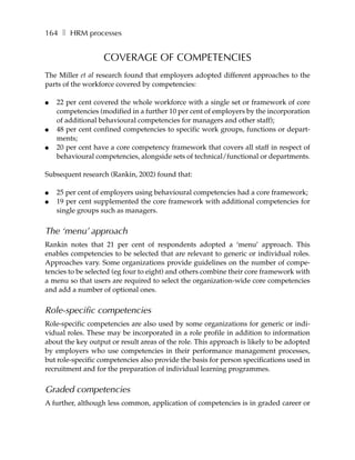 164 ❚ HRM processes


                   COVERAGE OF COMPETENCIES
The Miller et al research found that employers adopted different approaches to the
parts of the workforce covered by competencies:

●   22 per cent covered the whole workforce with a single set or framework of core
    competencies (modified in a further 10 per cent of employers by the incorporation
    of additional behavioural competencies for managers and other staff);
●   48 per cent confined competencies to specific work groups, functions or depart-
    ments;
●   20 per cent have a core competency framework that covers all staff in respect of
    behavioural competencies, alongside sets of technical/functional or departments.

Subsequent research (Rankin, 2002) found that:

●   25 per cent of employers using behavioural competencies had a core framework;
●   19 per cent supplemented the core framework with additional competencies for
    single groups such as managers.


The ‘menu’ approach
Rankin notes that 21 per cent of respondents adopted a ‘menu’ approach. This
enables competencies to be selected that are relevant to generic or individual roles.
Approaches vary. Some organizations provide guidelines on the number of compe-
tencies to be selected (eg four to eight) and others combine their core framework with
a menu so that users are required to select the organization-wide core competencies
and add a number of optional ones.


Role-specific competencies
Role-specific competencies are also used by some organizations for generic or indi-
vidual roles. These may be incorporated in a role profile in addition to information
about the key output or result areas of the role. This approach is likely to be adopted
by employers who use competencies in their performance management processes,
but role-specific competencies also provide the basis for person specifications used in
recruitment and for the preparation of individual learning programmes.


Graded competencies
A further, although less common, application of competencies is in graded career or
 