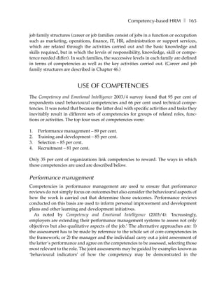 Competency-based HRM ❚ 165

job family structures (career or job families consist of jobs in a function or occupation
such as marketing, operations, finance, IT, HR, administration or support services,
which are related through the activities carried out and the basic knowledge and
skills required, but in which the levels of responsibility, knowledge, skill or compe-
tence needed differ). In such families, the successive levels in each family are defined
in terms of competencies as well as the key activities carried out. (Career and job
family structures are described in Chapter 46.)


                         USE OF COMPETENCIES
The Competency and Emotional Intelligence 2003/4 survey found that 95 per cent of
respondents used behavioural competencies and 66 per cent used technical compe-
tencies. It was noted that because the latter deal with specific activities and tasks they
inevitably result in different sets of competencies for groups of related roles, func-
tions or activities. The top four uses of competencies were:

1.   Performance management – 89 per cent.
2.   Training and development – 85 per cent.
3.   Selection – 85 per cent.
4.   Recruitment – 81 per cent.

Only 35 per cent of organizations link competencies to reward. The ways in which
these competencies are used are described below.

Performance management
Competencies in performance management are used to ensure that performance
reviews do not simply focus on outcomes but also consider the behavioural aspects of
how the work is carried out that determine those outcomes. Performance reviews
conducted on this basis are used to inform personal improvement and development
plans and other learning and development initiatives.
  As noted by Competency and Emotional Intelligence (2003/4): ‘Increasingly,
employers are extending their performance management systems to assess not only
objectives but also qualitative aspects of the job.’ The alternative approaches are: 1)
the assessment has to be made by reference to the whole set of core competencies in
the framework; or 2) the manager and the individual carry out a joint assessment of
the latter’s performance and agree on the competencies to be assessed, selecting those
most relevant to the role. The joint assessments may be guided by examples known as
‘behavioural indicators’ of how the competency may be demonstrated in the
 