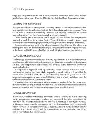 166 ❚ HRM processes

employee’s day-to-day work and in some cases the assessment is linked to defined
levels of competency (see Chapter 33 for further details of how this process works).


Learning and development
Role profiles, which are either generic (covering a range of similar jobs) or individual
(role-specific), can include statements of the technical competencies required. These
can be used as the basis for assessing the levels of competency achieved by individ-
uals and so identifying their learning and development needs.
   Career family grade structures (see Chapter 46) can define the competencies
required at each level in a career family. These definitions provide a career map
showing the competencies people need to develop in order to progress their career.
   Competencies are also used in development centres (see Chapter 40), which help
participants build up their understanding of the competencies they require now and
in the future so that they can plan their own self-directed learning programmes.


Recruitment and selection
The language of competencies is used in many organizations as a basis for the person
specification, which is set out under competency headings as developed through role
analysis. The competencies defined for a role are used as the framework for recruit-
ment and selection.
   A competencies approach can help to identify which selection techniques such as
psychological testing are most likely to produce useful evidence. It provides the
information required to conduct a structured interview in which questions can focus
on particular competency areas to establish the extent to which candidates meet the
specification as set out in competency terms.
   In assessment centres, competency frameworks are used to define the competency
dimensions that distinguish high performance. This indicates what exercises or simu-
lations are required and the assessment processes that should be used.


Reward management
In the 1990s, when the competency movement came to the fore, the notion of linking
pay to competencies – competency-related pay – emerged. But it has never taken off;
only 8 per cent of the respondents to the e-reward 2004 survey of contingent pay used
it. However, more recently, the concept of contribution-related pay has emerged,
which provides for people to be rewarded according to both the results they achieve
and their level of competence, and the e-reward 2004 survey established that 33 per
cent of respondents had introduced it.
 