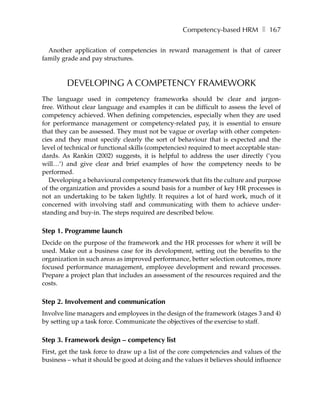 Competency-based HRM ❚ 167

  Another application of competencies in reward management is that of career
family grade and pay structures.



         DEVELOPING A COMPETENCY FRAMEWORK
The language used in competency frameworks should be clear and jargon-
free. Without clear language and examples it can be difficult to assess the level of
competency achieved. When defining competencies, especially when they are used
for performance management or competency-related pay, it is essential to ensure
that they can be assessed. They must not be vague or overlap with other competen-
cies and they must specify clearly the sort of behaviour that is expected and the
level of technical or functional skills (competencies) required to meet acceptable stan-
dards. As Rankin (2002) suggests, it is helpful to address the user directly (’you
will…’) and give clear and brief examples of how the competency needs to be
performed.
   Developing a behavioural competency framework that fits the culture and purpose
of the organization and provides a sound basis for a number of key HR processes is
not an undertaking to be taken lightly. It requires a lot of hard work, much of it
concerned with involving staff and communicating with them to achieve under-
standing and buy-in. The steps required are described below.

Step 1. Programme launch
Decide on the purpose of the framework and the HR processes for where it will be
used. Make out a business case for its development, setting out the benefits to the
organization in such areas as improved performance, better selection outcomes, more
focused performance management, employee development and reward processes.
Prepare a project plan that includes an assessment of the resources required and the
costs.

Step 2. Involvement and communication
Involve line managers and employees in the design of the framework (stages 3 and 4)
by setting up a task force. Communicate the objectives of the exercise to staff.

Step 3. Framework design – competency list
First, get the task force to draw up a list of the core competencies and values of the
business – what it should be good at doing and the values it believes should influence
 