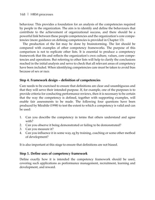 168 ❚ HRM processes

behaviour. This provides a foundation for an analysis of the competencies required
by people in the organization. The aim is to identify and define the behaviours that
contribute to the achievement of organizational success, and there should be a
powerful link between these people competencies and the organization’s core compe-
tencies (more guidance on defining competencies is provided in Chapter 13).
   The production of the list may be done by brainstorming. The list should be
compared with examples of other competency frameworks. The purpose of this
comparison is not to replicate other lists. It is essential to produce a competency
framework that fits and reflects the organization’s own culture, values, core compe-
tencies and operations. But referring to other lists will help to clarify the conclusions
reached in the initial analysis and serve to check that all relevant areas of competency
have been included. When identifying competencies care must be taken to avoid bias
because of sex or race.

Step 4. Framework design – definition of competencies
Care needs to be exercised to ensure that definitions are clear and unambiguous and
that they will serve their intended purpose. If, for example, one of the purposes is to
provide criteria for conducting performance reviews, then it is necessary to be certain
that the way the competency is defined, together with supporting examples, will
enable fair assessments to be made. The following four questions have been
produced by Mirabile (1998) to test the extent to which a competency is valid and can
be used:

1.   Can you describe the competency in terms that others understand and agree
     with?
2.   Can you observe it being demonstrated or failing to be demonstrated?
3.   Can you measure it?
4.   Can you influence it in some way, eg by training, coaching or some other method
     of development?

It is also important at this stage to ensure that definitions are not biased.

Step 5. Define uses of competency framework
Define exactly how it is intended the competency framework should be used,
covering such applications as performance management, recruitment, learning and
development, and reward.
 