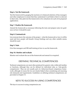 Competency-based HRM ❚ 169


Step 6. Test the framework
Test the framework by gauging the reactions of a balanced selection of line managers
and other employees to ensure that they understand it and believe that it is relevant
to their roles. Also pilot test the framework in live situations for each of its proposed
applications.

Step 7. Finalize the framework
Amend the framework as necessary following the tests and prepare notes for guid-
ance on how it should be used.

Step 8. Communicate
Let everyone know the outcome of the project – what the framework is, how it will be
used and how people will benefit. Group briefings and any other suitable means
should be used.

Step 9. Train
Give line managers and HR staff training in how to use the framework.

Step 10. Monitor and evaluate
Monitor and evaluate the use of the framework and amend it as required.


             DEFINING TECHNICAL COMPETENCIES
Technical competencies are most often produced for generic roles within job families
or functions, although they can be defined for individual roles as ‘role-specific
competencies’. They are not usually part of a behaviour-based competency frame-
work, although of course the two are closely linked when considering and assessing
role demands and requirements. Guidelines on defining technical competencies are
provided in Chapter 13.



         KEYS TO SUCCESS IN USING COMPETENCIES
The keys to success in using competencies are:
 