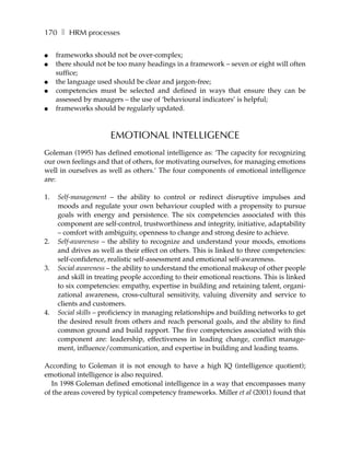 170 ❚ HRM processes

●    frameworks should not be over-complex;
●    there should not be too many headings in a framework – seven or eight will often
     suffice;
●    the language used should be clear and jargon-free;
●    competencies must be selected and defined in ways that ensure they can be
     assessed by managers – the use of ‘behavioural indicators’ is helpful;
●    frameworks should be regularly updated.



                      EMOTIONAL INTELLIGENCE
Goleman (1995) has defined emotional intelligence as: ‘The capacity for recognizing
our own feelings and that of others, for motivating ourselves, for managing emotions
well in ourselves as well as others.’ The four components of emotional intelligence
are:

1.   Self-management – the ability to control or redirect disruptive impulses and
     moods and regulate your own behaviour coupled with a propensity to pursue
     goals with energy and persistence. The six competencies associated with this
     component are self-control, trustworthiness and integrity, initiative, adaptability
     – comfort with ambiguity, openness to change and strong desire to achieve.
2.   Self-awareness – the ability to recognize and understand your moods, emotions
     and drives as well as their effect on others. This is linked to three competencies:
     self-confidence, realistic self-assessment and emotional self-awareness.
3.   Social awareness – the ability to understand the emotional makeup of other people
     and skill in treating people according to their emotional reactions. This is linked
     to six competencies: empathy, expertise in building and retaining talent, organi-
     zational awareness, cross-cultural sensitivity, valuing diversity and service to
     clients and customers.
4.   Social skills – proficiency in managing relationships and building networks to get
     the desired result from others and reach personal goals, and the ability to find
     common ground and build rapport. The five competencies associated with this
     component are: leadership, effectiveness in leading change, conflict manage-
     ment, influence/communication, and expertise in building and leading teams.

According to Goleman it is not enough to have a high IQ (intelligence quotient);
emotional intelligence is also required.
  In 1998 Goleman defined emotional intelligence in a way that encompasses many
of the areas covered by typical competency frameworks. Miller et al (2001) found that
 