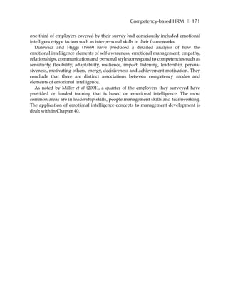 Competency-based HRM ❚ 171

one-third of employers covered by their survey had consciously included emotional
intelligence-type factors such as interpersonal skills in their frameworks.
   Dulewicz and Higgs (1999) have produced a detailed analysis of how the
emotional intelligence elements of self-awareness, emotional management, empathy,
relationships, communication and personal style correspond to competencies such as
sensitivity, flexibility, adaptability, resilience, impact, listening, leadership, persua-
siveness, motivating others, energy, decisiveness and achievement motivation. They
conclude that there are distinct associations between competency modes and
elements of emotional intelligence.
   As noted by Miller et al (2001), a quarter of the employers they surveyed have
provided or funded training that is based on emotional intelligence. The most
common areas are in leadership skills, people management skills and teamworking.
The application of emotional intelligence concepts to management development is
dealt with in Chapter 40.
 
