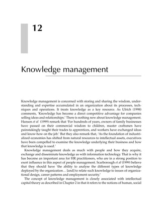 12



Knowledge management


Knowledge management is concerned with storing and sharing the wisdom, under-
standing and expertise accumulated in an organization about its processes, tech-
niques and operations. It treats knowledge as a key resource. As Ulrich (1998)
comments, ‘Knowledge has become a direct competitive advantage for companies
selling ideas and relationships.’ There is nothing new about knowledge management.
Hansen et al (1999) remark that ‘For hundreds of years, owners of family businesses
have passed on their commercial wisdom to children, master craftsmen have
painstakingly taught their trades to apprentices, and workers have exchanged ideas
and know-how on the job.’ But they also remark that, ‘As the foundation of industri-
alized economies has shifted from natural resources to intellectual assets, executives
have been compelled to examine the knowledge underlying their business and how
that knowledge is used.’
   Knowledge management deals as much with people and how they acquire,
exchange and disseminate knowledge as with information technology. That is why it
has become an important area for HR practitioners, who are in a strong position to
exert influence in this aspect of people management. Scarborough et al (1999) believe
that they should have ‘the ability to analyse the different types of knowledge
deployed by the organization… [and] to relate such knowledge to issues of organiza-
tional design, career patterns and employment security.’
   The concept of knowledge management is closely associated with intellectual
capital theory as described in Chapter 2 in that it refers to the notions of human, social
 