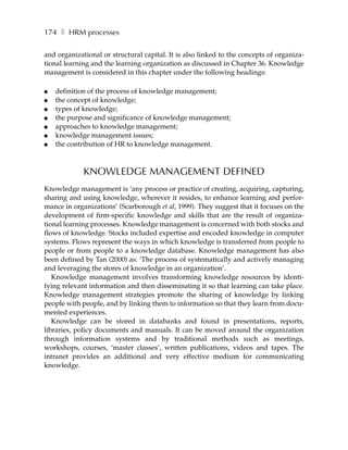 174 ❚ HRM processes

and organizational or structural capital. It is also linked to the concepts of organiza-
tional learning and the learning organization as discussed in Chapter 36. Knowledge
management is considered in this chapter under the following headings:

●   definition of the process of knowledge management;
●   the concept of knowledge;
●   types of knowledge;
●   the purpose and significance of knowledge management;
●   approaches to knowledge management;
●   knowledge management issues;
●   the contribution of HR to knowledge management.



             KNOWLEDGE MANAGEMENT DEFINED
Knowledge management is ‘any process or practice of creating, acquiring, capturing,
sharing and using knowledge, wherever it resides, to enhance learning and perfor-
mance in organizations’ (Scarborough et al, 1999). They suggest that it focuses on the
development of firm-specific knowledge and skills that are the result of organiza-
tional learning processes. Knowledge management is concerned with both stocks and
flows of knowledge. Stocks included expertise and encoded knowledge in computer
systems. Flows represent the ways in which knowledge is transferred from people to
people or from people to a knowledge database. Knowledge management has also
been defined by Tan (2000) as: ‘The process of systematically and actively managing
and leveraging the stores of knowledge in an organization’.
   Knowledge management involves transforming knowledge resources by identi-
fying relevant information and then disseminating it so that learning can take place.
Knowledge management strategies promote the sharing of knowledge by linking
people with people, and by linking them to information so that they learn from docu-
mented experiences.
   Knowledge can be stored in databanks and found in presentations, reports,
libraries, policy documents and manuals. It can be moved around the organization
through information systems and by traditional methods such as meetings,
workshops, courses, ‘master classes’, written publications, videos and tapes. The
intranet provides an additional and very effective medium for communicating
knowledge.
 