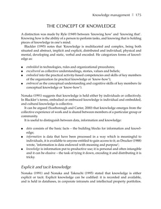 Knowledge management ❚ 175


                   THE CONCEPT OF KNOWLEDGE
A distinction was made by Ryle (1949) between ‘knowing how’ and ‘knowing that’.
Knowing how is the ability of a person to perform tasks, and knowing that is holding
pieces of knowledge in one’s mind.
   Blackler (1995) notes that ‘Knowledge is multifaceted and complex, being both
situated and abstract, implicit and explicit, distributed and individual, physical and
mental, developing and static, verbal and encoded. He categorizes forms of knowl-
edge as:

●   embedded in technologies, rules and organizational procedures;
●   encultured as collective understandings, stories, values and beliefs;
●   embodied into the practical activity-based competencies and skills of key members
    of the organization (ie practical knowledge or ‘know-how’);
●   embraced as the conceptual understanding and cognitive skills of key members (ie
    conceptual knowledge or ‘know-how’).

Nonaka (1991) suggests that knowledge is held either by individuals or collectively.
In Blackler’s terms, embodied or embraced knowledge is individual and embedded,
and cultural knowledge is collective.
  It can be argued (Scarborough and Carter, 2000) that knowledge emerges from the
collective experience of work and is shared between members of a particular group or
community.
  It is useful to distinguish between data, information and knowledge:

●   data consists of the basic facts – the building blocks for information and knowl-
    edge;
●   information is data that have been processed in a way which is meaningful to
    individuals, it is available to anyone entitled to gain access to it; as Drucker (1988)
    wrote, ‘information is data endowed with meaning and purpose’;
●   knowledge is information put to productive use; it is personal and often intangible
    and it can be elusive – the task of tying it down, encoding it and distributing it is
    tricky.


Explicit and tacit knowledge
Nonaka (1991) and Nonaka and Takeuchi (1995) stated that knowledge is either
explicit or tacit. Explicit knowledge can be codified: it is recorded and available,
and is held in databases, in corporate intranets and intellectual property portfolios.
 