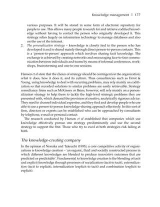 Knowledge management ❚ 177

     various purposes. It will be stored in some form of electronic repository for
     people to use. This allows many people to search for and retrieve codified knowl-
     edge without having to contact the person who originally developed it. This
     strategy relies largely on information technology to manage databases and also
     on the use of the intranet.
2.   The personalization strategy – knowledge is closely tied to the person who has
     developed it and is shared mainly through direct person-to-person contacts. This
     is a ‘person-to-person’ approach which involves sharing tacit knowledge. The
     exchange is achieved by creating networks and encouraging face-to-face commu-
     nication between individuals and teams by means of informal conferences, work-
     shops, brainstorming and one-to-one sessions.

Hansen et al state that the choice of strategy should be contingent on the organization;
what it does, how it does it, and its culture. Thus consultancies such as Ernst &
Young, using knowledge to deal with recurring problems, may rely mainly on codifi-
cation so that recorded solutions to similar problems are easily retrievable. Strategy
consultancy firms such as McKinsey or Bains, however, will rely mainly on a person-
alization strategy to help them to tackle the high-level strategic problems they are
presented with, which demand the provision of creative, analytically rigorous advice.
They need to channel individual expertise, and they find and develop people who are
able to use a person-to-person knowledge-sharing approach effectively. In this sort of
firm, directors or experts can be established who can be approached by consultants
by telephone, e-mail or personal contact.
   The research conducted by Hansen et al established that companies which use
knowledge effectively pursue one strategy predominantly and use the second
strategy to support the first. Those who try to excel at both strategies risk failing at
both.


The knowledge-creating company
In the opinion of Nonaka and Takeuchi (1995), a core competitive activity of organi-
zations is knowledge creation – ‘an organic, fluid and socially constructed process in
which different knowledges are blended to produce innovative outcomes that are
predicted or predictable’. Fundamental to knowledge creation is the blending of tacit
and explicit knowledge through processes of socialization (tacit to tacit), externaliza-
tion (tacit to explicit), internalization (explicit to tacit) and combination (explicit to
explicit).
 