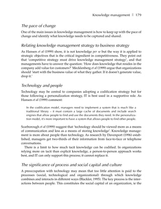 Knowledge management ❚ 179


The pace of change
One of the main issues in knowledge management is how to keep up with the pace of
change and identify what knowledge needs to be captured and shared.


Relating knowledge management strategy to business strategy
As Hansen et al (1999) show, it is not knowledge per se but the way it is applied to
strategic objectives that is the critical ingredient in competitiveness. They point out
that ‘competitive strategy must drive knowledge management strategy’, and that
managements have to answer the question: ‘How does knowledge that resides in the
company add value for customers?’ Mecklenberg et al (1999) argue that organizations
should ‘start with the business value of what they gather. If it doesn’t generate value,
drop it.’


Technology and people
Technology may be central to companies adopting a codification strategy but for
those following a personalization strategy, IT is best used in a supportive role. As
Hansen et al (1999) comment:

   In the codification model, managers need to implement a system that is much like a
   traditional library – it must contain a large cache of documents and include search
   engines that allow people to find and use the documents they need. In the personaliza-
   tion model, it’s more important to have a system that allows people to find other people.

Scarborough et al (1999) suggest that ‘technology should be viewed more as a means
of communication and less as a means of storing knowledge’. Knowledge manage-
ment is more about people than technology. As research by Davenport (1996) estab-
lished, managers get two-thirds of their information from face-to-face or telephone
conversations.
   There is a limit to how much tacit knowledge can be codified. In organizations
relying more on tacit than explicit knowledge, a person-to-person approach works
best, and IT can only support this process; it cannot replace it.


The significance of process and social capital and culture
A preoccupation with technology may mean that too little attention is paid to the
processes (social, technological and organizational) through which knowledge
combines and interacts in different ways (Blackler, 1995). The key process is the inter-
actions between people. This constitutes the social capital of an organization, ie the
 