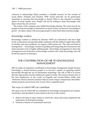 180 ❚ HRM processes

‘network of relationships [that] constitute a valuable resource for the conduct of
social affairs’ (Nahpiet and Ghoshal, 1998). Social networks can be particularly
important in ensuring that knowledge is shared. What is also required is another
aspect of social capital: trust. People will not be willing to share knowledge with
those whom they do not trust.
  The culture of the company may inhibit knowledge sharing. The norm may be for
people to keep knowledge to themselves as much as they can because ‘knowledge is
power’. An open culture will encourage people to share their ideas and knowledge.


Knowledge workers
Knowledge workers as defined by Drucker (1993) are individuals who have high
levels of education and specialist skills combined with the ability to apply these skills
to identify and solve problems. As Argyris (1991) points out: ‘The nuts and bolts of
management… increasingly consists of guiding and integrating the autonomous but
interconnected work of highly skilled people.’ Knowledge management is about the
management and motivation of knowledge workers who create knowledge and will
be the key players in sharing it.



       THE CONTRIBUTION OF HR TO KNOWLEDGE
                   MANAGEMENT
HR can make an important contribution to knowledge management simply because
knowledge is shared between people; it is not just a matter of capturing explicit
knowledge through the use of information technology. The role of HR is to ensure
that the organization has the intellectual capital it needs. The resource-based view of
the firm emphasizes, in the words of Cappelli and Crocker-Hefter (1996), that
‘distinctive human resource practices help to create unique competencies that differ-
entiate products and services and, in turn, drive competitiveness’.


Ten ways in which HR can contribute
The main ways in which HR can contribute to knowledge management are summa-
rized below and described in more detail in the rest of this section.

 1. Help to develop an open culture in which the values and norms emphasize the
    importance of sharing knowledge.
 2. Promote a climate of commitment and trust.
 