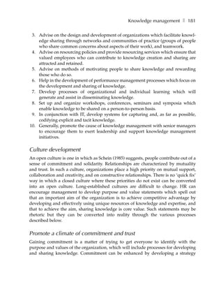 Knowledge management ❚ 181

 3. Advise on the design and development of organizations which facilitate knowl-
    edge sharing through networks and communities of practice (groups of people
    who share common concerns about aspects of their work), and teamwork.
 4. Advise on resourcing policies and provide resourcing services which ensure that
    valued employees who can contribute to knowledge creation and sharing are
    attracted and retained.
 5. Advise on methods of motivating people to share knowledge and rewarding
    those who do so.
 6. Help in the development of performance management processes which focus on
    the development and sharing of knowledge.
 7. Develop processes of organizational and individual learning which will
    generate and assist in disseminating knowledge.
 8. Set up and organize workshops, conferences, seminars and symposia which
    enable knowledge to be shared on a person-to-person basis.
 9. In conjunction with IT, develop systems for capturing and, as far as possible,
    codifying explicit and tacit knowledge.
10. Generally, promote the cause of knowledge management with senior managers
    to encourage them to exert leadership and support knowledge management
    initiatives.

Culture development
An open culture is one in which as Schein (1985) suggests, people contribute out of a
sense of commitment and solidarity. Relationships are characterized by mutuality
and trust. In such a culture, organizations place a high priority on mutual support,
collaboration and creativity, and on constructive relationships. There is no ‘quick fix’
way in which a closed culture where these priorities do not exist can be converted
into an open culture. Long-established cultures are difficult to change. HR can
encourage management to develop purpose and value statements which spell out
that an important aim of the organization is to achieve competitive advantage by
developing and effectively using unique resources of knowledge and expertise, and
that to achieve the aim, sharing knowledge is core value. Such statements may be
rhetoric but they can be converted into reality through the various processes
described below.


Promote a climate of commitment and trust
Gaining commitment is a matter of trying to get everyone to identify with the
purpose and values of the organization, which will include processes for developing
and sharing knowledge. Commitment can be enhanced by developing a strategy
 