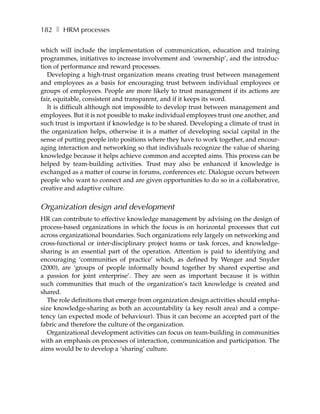 182 ❚ HRM processes

which will include the implementation of communication, education and training
programmes, initiatives to increase involvement and ‘ownership’, and the introduc-
tion of performance and reward processes.
   Developing a high-trust organization means creating trust between management
and employees as a basis for encouraging trust between individual employees or
groups of employees. People are more likely to trust management if its actions are
fair, equitable, consistent and transparent, and if it keeps its word.
   It is difficult although not impossible to develop trust between management and
employees. But it is not possible to make individual employees trust one another, and
such trust is important if knowledge is to be shared. Developing a climate of trust in
the organization helps, otherwise it is a matter of developing social capital in the
sense of putting people into positions where they have to work together, and encour-
aging interaction and networking so that individuals recognize the value of sharing
knowledge because it helps achieve common and accepted aims. This process can be
helped by team-building activities. Trust may also be enhanced if knowledge is
exchanged as a matter of course in forums, conferences etc. Dialogue occurs between
people who want to connect and are given opportunities to do so in a collaborative,
creative and adaptive culture.


Organization design and development
HR can contribute to effective knowledge management by advising on the design of
process-based organizations in which the focus is on horizontal processes that cut
across organizational boundaries. Such organizations rely largely on networking and
cross-functional or inter-disciplinary project teams or task forces, and knowledge-
sharing is an essential part of the operation. Attention is paid to identifying and
encouraging ‘communities of practice’ which, as defined by Wenger and Snyder
(2000), are ‘groups of people informally bound together by shared expertise and
a passion for joint enterprise’. They are seen as important because it is within
such communities that much of the organization’s tacit knowledge is created and
shared.
   The role definitions that emerge from organization design activities should empha-
size knowledge-sharing as both an accountability (a key result area) and a compe-
tency (an expected mode of behaviour). Thus it can become an accepted part of the
fabric and therefore the culture of the organization.
   Organizational development activities can focus on team-building in communities
with an emphasis on processes of interaction, communication and participation. The
aims would be to develop a ‘sharing’ culture.
 