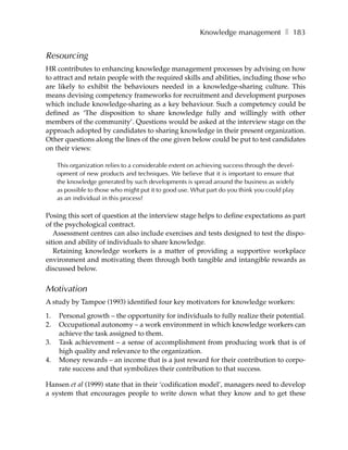 Knowledge management ❚ 183


Resourcing
HR contributes to enhancing knowledge management processes by advising on how
to attract and retain people with the required skills and abilities, including those who
are likely to exhibit the behaviours needed in a knowledge-sharing culture. This
means devising competency frameworks for recruitment and development purposes
which include knowledge-sharing as a key behaviour. Such a competency could be
defined as ‘The disposition to share knowledge fully and willingly with other
members of the community’. Questions would be asked at the interview stage on the
approach adopted by candidates to sharing knowledge in their present organization.
Other questions along the lines of the one given below could be put to test candidates
on their views:

     This organization relies to a considerable extent on achieving success through the devel-
     opment of new products and techniques. We believe that it is important to ensure that
     the knowledge generated by such developments is spread around the business as widely
     as possible to those who might put it to good use. What part do you think you could play
     as an individual in this process?

Posing this sort of question at the interview stage helps to define expectations as part
of the psychological contract.
   Assessment centres can also include exercises and tests designed to test the dispo-
sition and ability of individuals to share knowledge.
   Retaining knowledge workers is a matter of providing a supportive workplace
environment and motivating them through both tangible and intangible rewards as
discussed below.


Motivation
A study by Tampoe (1993) identified four key motivators for knowledge workers:

1.   Personal growth – the opportunity for individuals to fully realize their potential.
2.   Occupational autonomy – a work environment in which knowledge workers can
     achieve the task assigned to them.
3.   Task achievement – a sense of accomplishment from producing work that is of
     high quality and relevance to the organization.
4.   Money rewards – an income that is a just reward for their contribution to corpo-
     rate success and that symbolizes their contribution to that success.

Hansen et al (1999) state that in their ‘codification model’, managers need to develop
a system that encourages people to write down what they know and to get these
 
