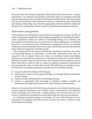 184 ❚ HRM processes

documents into the electronics depository. They believe that real incentives – not just
enticements – are required to get people to take these steps. In companies following
the personalization model, rewards for sharing knowledge directly with other people
may have to be different. Direct financial rewards for contributing to the codification
and sharing of knowledge may often be inappropriate, but this could be a subject for
discussion in a performance review as part of a performance management process.


Performance management
The promotion and development of performance management processes by HR can
make an important contribution to knowledge management, by providing for behav-
ioural expectations which are related to knowledge-sharing to be defined, and
ensuring that actual behaviours are reviewed and, where appropriate, rewarded by
financial or non-financial means. Performance management reviews can identify
weaknesses and development needs in this aspect and initiate personal development
plans which are designed to meet these needs.
   One starting point for the process could be the cascading of corporate core values
for knowledge-sharing to individuals, so that they understand what they are
expected to do to support those core values. As mentioned earlier, knowledge-
sharing can be included as an element of a competency framework, and the desired
behaviour would be spelt out and reviewed. For example, positive indicators such as
those listed below could be used as a basis for agreeing competency requirements
and assessing the extent to which they are met. The following are examples of posi-
tive behaviour in meeting competency expectations for knowledge-sharing:

●   is eager to share knowledge with colleagues;
●   takes positive steps to set up group meetings to exchange relevant information
    and knowledge;
●   builds networks which provide for knowledge sharing;
●   ensures as appropriate that knowledge is captured, codified, recorded and
    disseminated through the intranet and/or other means of communication.

Hansen et al mention that at Ernst & Young, consultants are evaluated at performance
reviews along five dimensions, one of which is their ‘contribution to and utilization
of the knowledge asset of the firm’. At Bain, partners are evaluated each year on a
variety of dimensions, including how much direct help they have given colleagues.
  In a 360-degree feedback process (see Chapter 34), one of the dimensions for an
assessment by colleagues and direct reports could be the extent to which an indi-
vidual shares knowledge.
 