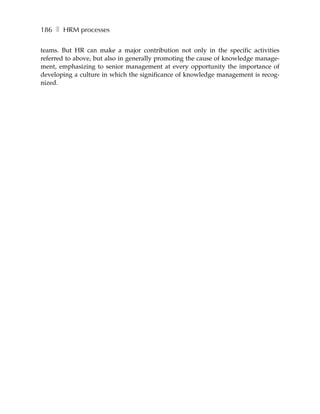 186 ❚ HRM processes

teams. But HR can make a major contribution not only in the specific activities
referred to above, but also in generally promoting the cause of knowledge manage-
ment, emphasizing to senior management at every opportunity the importance of
developing a culture in which the significance of knowledge management is recog-
nized.
 