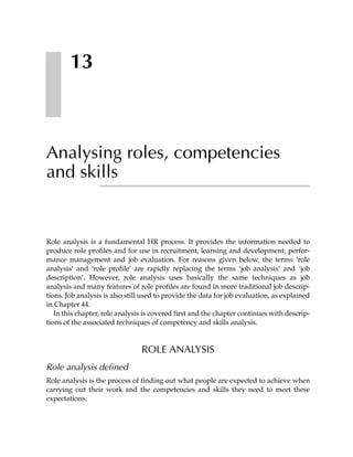 13



Analysing roles, competencies
and skills


Role analysis is a fundamental HR process. It provides the information needed to
produce role profiles and for use in recruitment, learning and development, perfor-
mance management and job evaluation. For reasons given below, the terms ‘role
analysis’ and ‘role profile’ are rapidly replacing the terms ‘job analysis’ and ‘job
description’. However, role analysis uses basically the same techniques as job
analysis and many features of role profiles are found in more traditional job descrip-
tions. Job analysis is also still used to provide the data for job evaluation, as explained
in Chapter 44.
   In this chapter, role analysis is covered first and the chapter continues with descrip-
tions of the associated techniques of competency and skills analysis.



                                ROLE ANALYSIS
Role analysis defined
Role analysis is the process of finding out what people are expected to achieve when
carrying out their work and the competencies and skills they need to meet these
expectations.
 
