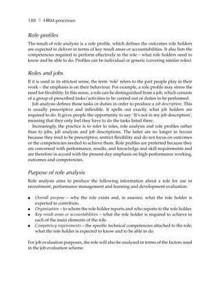 188 ❚ HRM processes


Role profiles
The result of role analysis is a role profile, which defines the outcomes role holders
are expected to deliver in terms of key result areas or accountabilities. It also lists the
competencies required to perform effectively in the role – what role holders need to
know and be able to do. Profiles can be individual or generic (covering similar roles).


Roles and jobs
If it is used in its strictest sense, the term ‘role’ refers to the part people play in their
work – the emphasis is on their behaviour. For example, a role profile may stress the
need for flexibility. In this sense, a role can be distinguished from a job, which consists
of a group of prescribed tasks/activities to be carried out or duties to be performed.
   Job analysis defines those tasks or duties in order to produce a job description. This
is usually prescriptive and inflexible. It spells out exactly what job holders are
required to do. It gives people the opportunity to say: ‘It’s not in my job description’,
meaning that they only feel they have to do the tasks listed there.
   Increasingly, the practice is to refer to roles, role analysis and role profiles rather
than to jobs, job analysis and job descriptions. The latter are no longer in favour
because they tend to be prescriptive, restrict flexibility and do not focus on outcomes
or the competencies needed to achieve them. Role profiles are preferred because they
are concerned with performance, results, and knowledge and skill requirements and
are therefore in accord with the present-day emphasis on high-performance working,
outcomes and competencies.


Purpose of role analysis
Role analysis aims to produce the following information about a role for use in
recruitment, performance management and learning and development evaluation:

●   Overall purpose – why the role exists and, in essence, what the role holder is
    expected to contribute.
●   Organization – to whom the role holder reports and who reports to the role holder.
●   Key result areas or accountabilities – what the role holder is required to achieve in
    each of the main elements of the role.
●   Competency requirements – the specific technical competencies attached to the role;
    what the role holder is expected to know and to be able to do.

For job evaluation purposes, the role will also be analysed in terms of the factors used
in the job evaluation scheme.
 