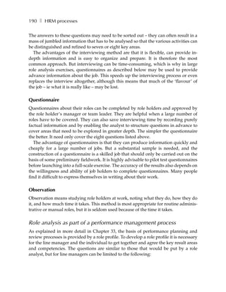 190 ❚ HRM processes

The answers to these questions may need to be sorted out – they can often result in a
mass of jumbled information that has to be analysed so that the various activities can
be distinguished and refined to seven or eight key areas.
  The advantages of the interviewing method are that it is flexible, can provide in-
depth information and is easy to organize and prepare. It is therefore the most
common approach. But interviewing can be time-consuming, which is why in large
role analysis exercises, questionnaires as described below may be used to provide
advance information about the job. This speeds up the interviewing process or even
replaces the interview altogether, although this means that much of the ‘flavour’ of
the job – ie what it is really like – may be lost.

Questionnaire
Questionnaires about their roles can be completed by role holders and approved by
the role holder’s manager or team leader. They are helpful when a large number of
roles have to be covered. They can also save interviewing time by recording purely
factual information and by enabling the analyst to structure questions in advance to
cover areas that need to be explored in greater depth. The simpler the questionnaire
the better. It need only cover the eight questions listed above.
   The advantage of questionnaires is that they can produce information quickly and
cheaply for a large number of jobs. But a substantial sample is needed, and the
construction of a questionnaire is a skilled job that should only be carried out on the
basis of some preliminary fieldwork. It is highly advisable to pilot test questionnaires
before launching into a full-scale exercise. The accuracy of the results also depends on
the willingness and ability of job holders to complete questionnaires. Many people
find it difficult to express themselves in writing about their work.

Observation
Observation means studying role holders at work, noting what they do, how they do
it, and how much time it takes. This method is most appropriate for routine adminis-
trative or manual roles, but it is seldom used because of the time it takes.


Role analysis as part of a performance management process
As explained in more detail in Chapter 33, the basis of performance planning and
review processes is provided by a role profile. To develop a role profile it is necessary
for the line manager and the individual to get together and agree the key result areas
and competencies. The questions are similar to those that would be put by a role
analyst, but for line managers can be limited to the following:
 