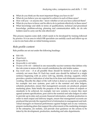 Analysing roles, competencies and skills ❚ 191

●   What do you think are the most important things you have to do?
●   What do you believe you are expected to achieve in each of these areas?
●   How will you – or anyone else – know whether or not you have achieved them?
●   What do you have to know and be able to do to perform effectively in these areas?
●   What knowledge and skills in terms of qualifications, technical and procedural
    knowledge, problem-solving, planning and communication skills, etc do role
    holders need to carry out the role effectively?

This process requires some skill, which needs to be developed by training followed
by practice. It is an area in which HR specialists can usefully coach and follow-up on
a one-to-one basis after an initial training session.


Role profile content
Role profiles are set out under the following headings:

●   Role title.
●   Department.
●   Responsible to.
●   Responsible to role holder.
●   Purpose of the role – defined in one reasonably succinct sentence that defines why
    the role exists in terms of the overall contribution the role holder makes.
●   Key result areas – if at all possible these should be limited to seven or eight,
    certainly not more than 10. Each key result area should be defined in a single
    sentence beginning with an active verb (eg, identify, develop, support), which
    provides a positive indication of what has to be done and eliminates unnecessary
    wording. Describe the object of the verb (what is done) as succinctly as possible,
    for example: test new systems, post cash to the nominal and sales ledgers,
    schedule production, ensure that management accounts are produced, prepare
    marketing plans. State briefly the purpose of the activity in terms of outputs or
    standards to be achieved, for example: test new systems to ensure they meet
    agreed systems specifications, post cash to the nominal and sales ledgers in order
    to provide up-to-date and accurate financial information, schedule production in
    order to meet output and delivery targets, ensure that management accounts are
    produced that provide the required level of information to management and indi-
    vidual managers on financial performance against budget and on any variances,
    prepare marketing plans that support the achievement of the marketing strategies
    of the enterprise, are realistic, and provide clear guidance on the actions to be
    taken by the development, production, marketing and sales departments.
 