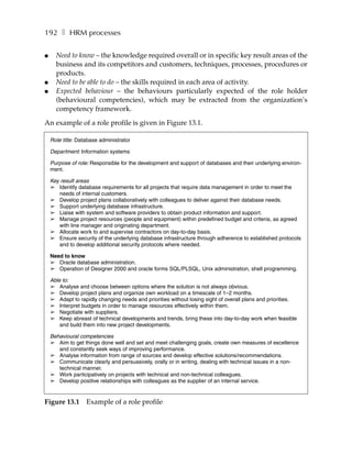 192 ❚ HRM processes

●     Need to know – the knowledge required overall or in specific key result areas of the
      business and its competitors and customers, techniques, processes, procedures or
      products.
●     Need to be able to do – the skills required in each area of activity.
●     Expected behaviour – the behaviours particularly expected of the role holder
      (behavioural competencies), which may be extracted from the organization’s
      competency framework.

An example of a role profile is given in Figure 13.1.

    Role title: Database administrator

    Department: Information systems

    Purpose of role: Responsible for the development and support of databases and their underlying environ-
    ment.

    Key result areas
    ➢ Identify database requirements for all projects that require data management in order to meet the
       needs of internal customers.
    ➢ Develop project plans collaboratively with colleagues to deliver against their database needs.
    ➢ Support underlying database infrastructure.
    ➢ Liaise with system and software providers to obtain product information and support.
    ➢ Manage project resources (people and equipment) within predefined budget and criteria, as agreed
       with line manager and originating department.
    ➢ Allocate work to and supervise contractors on day-to-day basis.
    ➢ Ensure security of the underlying database infrastructure through adherence to established protocols
       and to develop additional security protocols where needed.

    Need to know
    ➢ Oracle database administration.
    ➢ Operation of Designer 2000 and oracle forms SQL/PLSQL, Unix administration, shell programming.

    Able to:
    ➢ Analyse and choose between options where the solution is not always obvious.
    ➢ Develop project plans and organize own workload on a timescale of 1–2 months.
    ➢ Adapt to rapidly changing needs and priorities without losing sight of overall plans and priorities.
    ➢ Interpret budgets in order to manage resources effectively within them.
    ➢ Negotiate with suppliers.
    ➢ Keep abreast of technical developments and trends, bring these into day-to-day work when feasible
        and build them into new project developments.

    Behavioural competencies
    ➢ Aim to get things done well and set and meet challenging goals, create own measures of excellence
       and constantly seek ways of improving performance.
    ➢ Analyse information from range of sources and develop effective solutions/recommendations.
    ➢ Communicate clearly and persuasively, orally or in writing, dealing with technical issues in a non-
       technical manner.
    ➢ Work participatively on projects with technical and non-technical colleagues.
    ➢ Develop positive relationships with colleagues as the supplier of an internal service.


Figure 13.1        Example of a role profile
 