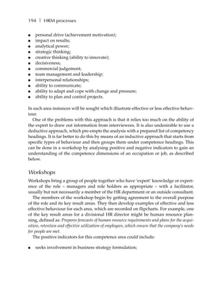 194 ❚ HRM processes

●   personal drive (achievement motivation);
●   impact on results;
●   analytical power;
●   strategic thinking;
●   creative thinking (ability to innovate);
●   decisiveness;
●   commercial judgement;
●   team management and leadership;
●   interpersonal relationships;
●   ability to communicate;
●   ability to adapt and cope with change and pressure;
●   ability to plan and control projects.

In each area instances will be sought which illustrate effective or less effective behav-
iour.
  One of the problems with this approach is that it relies too much on the ability of
the expert to draw out information from interviewees. It is also undesirable to use a
deductive approach, which pre-empts the analysis with a prepared list of competency
headings. It is far better to do this by means of an inductive approach that starts from
specific types of behaviour and then groups them under competence headings. This
can be done in a workshop by analysing positive and negative indicators to gain an
understanding of the competence dimensions of an occupation or job, as described
below.


Workshops
Workshops bring a group of people together who have ‘expert’ knowledge or experi-
ence of the role – managers and role holders as appropriate – with a facilitator,
usually but not necessarily a member of the HR department or an outside consultant.
   The members of the workshop begin by getting agreement to the overall purpose
of the role and its key result areas. They then develop examples of effective and less
effective behaviour for each area, which are recorded on flipcharts. For example, one
of the key result areas for a divisional HR director might be human resource plan-
ning, defined as: Prepares forecasts of human resource requirements and plans for the acqui-
sition, retention and effective utilization of employees, which ensure that the company’s needs
for people are met.
   The positive indicators for this competence area could include:

●   seeks involvement in business strategy formulation;
 