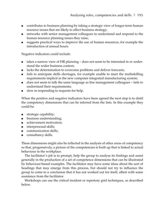 Analysing roles, competencies and skills ❚ 195

●   contributes to business planning by taking a strategic view of longer-term human
    resource issues that are likely to affect business strategy;
●   networks with senior management colleagues to understand and respond to the
    human resource planning issues they raise;
●   suggests practical ways to improve the use of human resources, for example the
    introduction of annual hours.

Negative indicators could include:

●   takes a narrow view of HR planning – does not seem to be interested in or under-
    stand the wider business context;
●   lacks the determination to overcome problems and deliver forecasts;
●   fails to anticipate skills shortages, for example unable to meet the multiskilling
    requirements implicit in the new computer integrated manufacturing system;
●   does not seem to talk the same language as line management colleagues – fails to
    understand their requirements;
●   slow in responding to requests for help.

When the positive and negative indicators have been agreed the next step is to distil
the competency dimensions that can be inferred from the lists. In this example they
could be:

●   strategic capability;
●   business understanding;
●   achievement motivation;
●   interpersonal skills;
●   communication skills;
●   consultancy skills.

These dimensions might also be reflected in the analysis of other areas of competency
so that, progressively, a picture of the competencies is built up that is linked to actual
behaviour in the workplace.
  The facilitator’s job is to prompt, help the group to analyse its findings and assist
generally in the production of a set of competence dimensions that can be illustrated
by behaviour-based examples. The facilitator may have some ideas about the sort of
headings that may emerge from this process, but should not try to influence the
group to come to a conclusion that it has not worked out for itself, albeit with some
assistance from the facilitator.
  Workshops can use the critical incident or repertory grid techniques, as described
below.
 