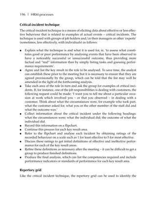 196 ❚ HRM processes


Critical-incident technique
The critical-incident technique is a means of eliciting data about effective or less effec-
tive behaviour that is related to examples of actual events – critical incidents. The
technique is used with groups of job holders and/or their managers or other ‘experts’
(sometimes, less effectively, with individuals) as follows:

●   Explain what the technique is and what it is used for, ie, ‘to assess what consti-
    tutes good or poor performance by analysing events that have been observed to
    have a noticeably successful or unsuccessful outcome, thus providing more
    factual and “real” information than by simply listing tasks and guessing perfor-
    mance requirements’.
●   Agree and list the key result in the role to be analysed. To save time, the analyst
    can establish these prior to the meeting but it is necessary to ensure that they are
    agreed provisionally by the group, which can be told that the list may well be
    amended in the light of the forthcoming analysis.
●   Take each area of the role in turn and ask the group for examples of critical inci-
    dents. If, for instance, one of the job responsibilities is dealing with customers, the
    following request could be made: ‘I want you to tell me about a particular occa-
    sion at work which involved you – or that you observed – in dealing with a
    customer. Think about what the circumstances were, for example who took part,
    what the customer asked for, what you or the other member of the staff did and
    what the outcome was.’
●   Collect information about the critical incident under the following headings:
    what the circumstances were; what the individual did; the outcome of what the
    individual did.
●   Record this information on a flipchart.
●   Continue this process for each key result area.
●   Refer to the flipchart and analyse each incident by obtaining ratings of the
    recorded behaviour on a scale such as 1 for least effective to 5 for most effective.
●   Discuss these ratings to get initial definitions of effective and ineffective perfor-
    mance for each of the key result areas.
●   Refine these definitions as necessary after the meeting – it can be difficult to get a
    group to produce finished definitions.
●   Produce the final analysis, which can list the competencies required and include
    performance indicators or standards of performance for each key result area.

Repertory grid
Like the critical incident technique, the repertory grid can be used to identify the
 
