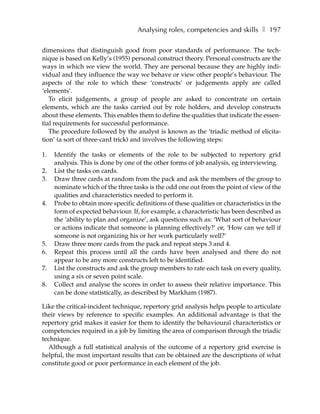 Analysing roles, competencies and skills ❚ 197

dimensions that distinguish good from poor standards of performance. The tech-
nique is based on Kelly’s (1955) personal construct theory. Personal constructs are the
ways in which we view the world. They are personal because they are highly indi-
vidual and they influence the way we behave or view other people’s behaviour. The
aspects of the role to which these ‘constructs’ or judgements apply are called
‘elements’.
   To elicit judgements, a group of people are asked to concentrate on certain
elements, which are the tasks carried out by role holders, and develop constructs
about these elements. This enables them to define the qualities that indicate the essen-
tial requirements for successful performance.
   The procedure followed by the analyst is known as the ‘triadic method of elicita-
tion’ (a sort of three-card trick) and involves the following steps:

1.   Identify the tasks or elements of the role to be subjected to repertory grid
     analysis. This is done by one of the other forms of job analysis, eg interviewing.
2.   List the tasks on cards.
3.   Draw three cards at random from the pack and ask the members of the group to
     nominate which of the three tasks is the odd one out from the point of view of the
     qualities and characteristics needed to perform it.
4.   Probe to obtain more specific definitions of these qualities or characteristics in the
     form of expected behaviour. If, for example, a characteristic has been described as
     the ‘ability to plan and organize’, ask questions such as: ‘What sort of behaviour
     or actions indicate that someone is planning effectively?’ or, ‘How can we tell if
     someone is not organizing his or her work particularly well?’
5.   Draw three more cards from the pack and repeat steps 3 and 4.
6.   Repeat this process until all the cards have been analysed and there do not
     appear to be any more constructs left to be identified.
7.   List the constructs and ask the group members to rate each task on every quality,
     using a six or seven point scale.
8.   Collect and analyse the scores in order to assess their relative importance. This
     can be done statistically, as described by Markham (1987).

Like the critical-incident technique, repertory grid analysis helps people to articulate
their views by reference to specific examples. An additional advantage is that the
repertory grid makes it easier for them to identify the behavioural characteristics or
competencies required in a job by limiting the area of comparison through the triadic
technique.
  Although a full statistical analysis of the outcome of a repertory grid exercise is
helpful, the most important results that can be obtained are the descriptions of what
constitute good or poor performance in each element of the job.
 