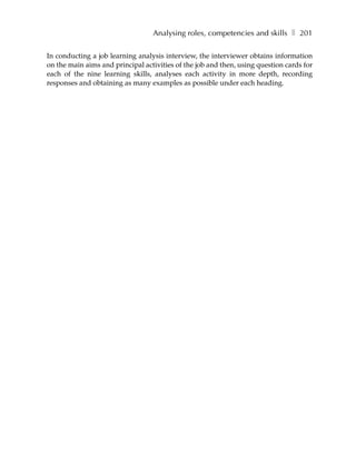 Analysing roles, competencies and skills ❚ 201

In conducting a job learning analysis interview, the interviewer obtains information
on the main aims and principal activities of the job and then, using question cards for
each of the nine learning skills, analyses each activity in more depth, recording
responses and obtaining as many examples as possible under each heading.
 